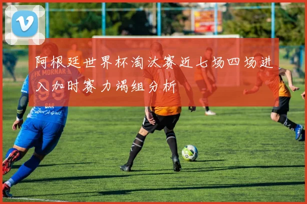 阿根廷世界杯淘汰赛近七场四场进入加时赛力竭组分析
