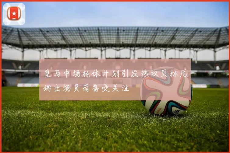 皇马中场轮休计划引发热议贝林厄姆出场负荷备受关注