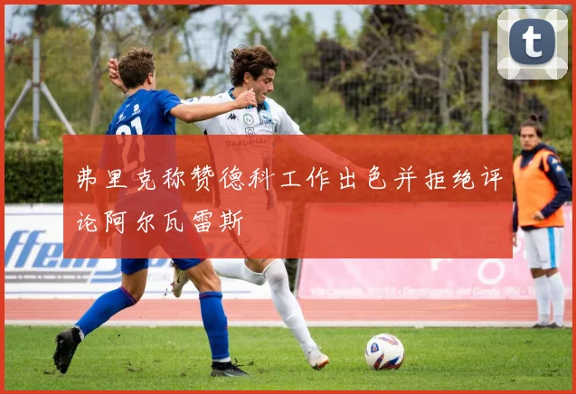 弗里克称赞德科工作出色并拒绝评论阿尔瓦雷斯